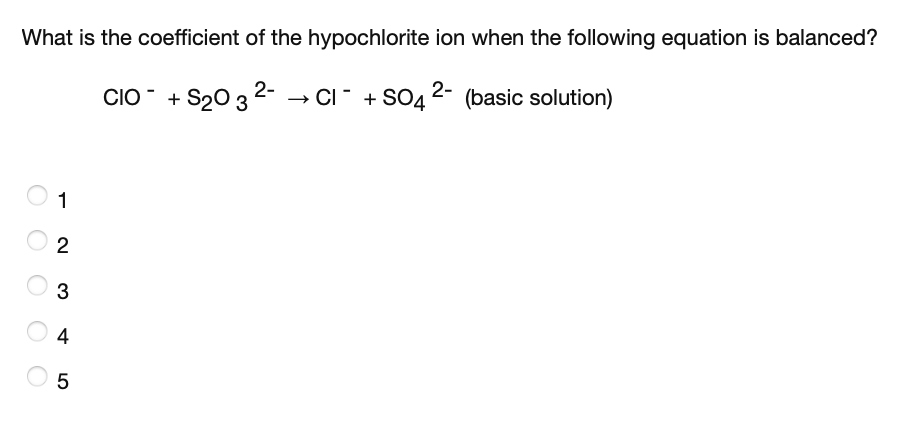 What is the coefficient of the hypochlorite ion when the following equation is balanced?
CIO + S20 3 2- → CI" + SO4 2- (basic solution)
1
2
3
4
