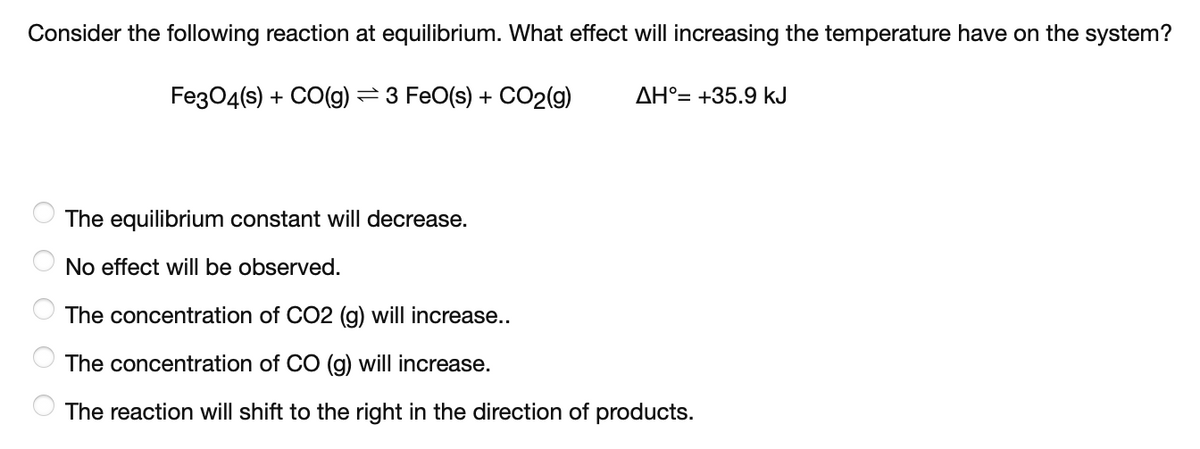 Consider the following reaction at equilibrium. What effect will increasing the temperature have on the system?
FeзО4(s) + CO(g) — 3 FeO(s) + СO2(9)
AH°= +35.9 kJ
The equilibrium constant will decrease.
No effect will be observed.
The concentration of CO2 (g) will increase..
The concentration of CO (g) will increase.
The reaction will shift to the right in the direction of products.
о
