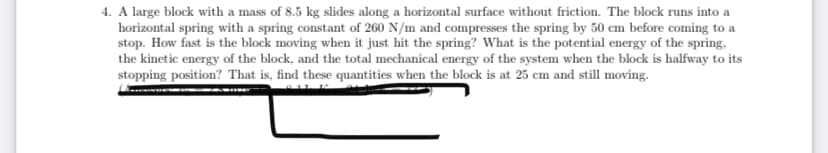 4. A large block with a mass of 8.5 kg slides along a horizontal surface without friction. The block runs into a
horizontal spring with a spring constant of 260 N/m and compresses the spring by 50 cm before coming to a
stop. How fast is the block moving when it just hit the spring? What is the potential energy of the spring,
the kinetic energy of the block, and the total mechanical energy of the system when the block is halfway to its
stopping position? That is, find these quantities when the block is at 25 cm and still moving.
