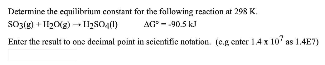 Determine the equilibrium constant for the following reaction at 298 K.
SO3(g) + H20(g) → H2SO4(1)
AG° = -90.5 kJ
Enter the result to one decimal point in scientific notation. (e.g enter 1.4 x 10' as 1.4E7)
