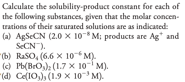 Calculate the solubility-product
constant for each of
the following substances, given that the molar concen-
trations of their saturated solutions are as indicated:
-8
(a) AgSeCN (2.0 × 10−8 M; products are Ag† and
SeCN).
-6
RaSO4 (6.6 × 10¯6 M).
(b)
(c) Pb(BrO3)2 (1.7 × 10¯¹ M).
(d) Ce(IO3)3 (1.9 × 10-³ M).
-3