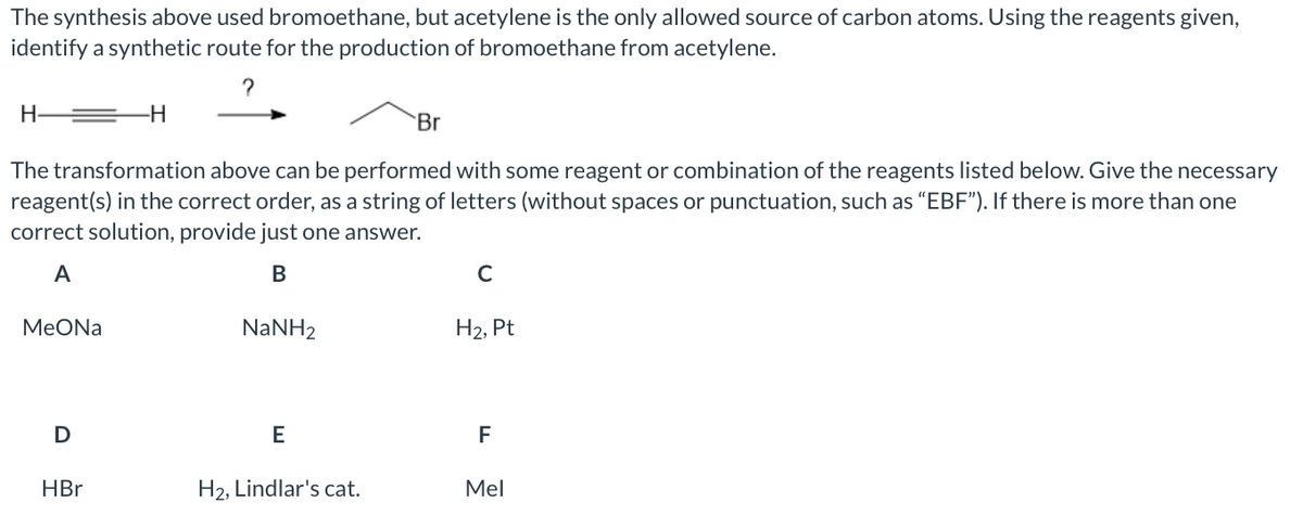 The synthesis above used bromoethane, but acetylene is the only allowed source of carbon atoms. Using the reagents given,
identify a synthetic route for the production of bromoethane from acetylene.
H-
Br
The transformation above can be performed with some reagent or combination of the reagents listed below. Give the necessary
reagent(s) in the correct order, as a string of letters (without spaces or punctuation, such as “EBF"). If there is more than one
correct solution, provide just one answer.
A
В
МeONa
NaNH2
Н2, Pt
D
E
F
HBr
H2, Lindlar's cat.
Mel
