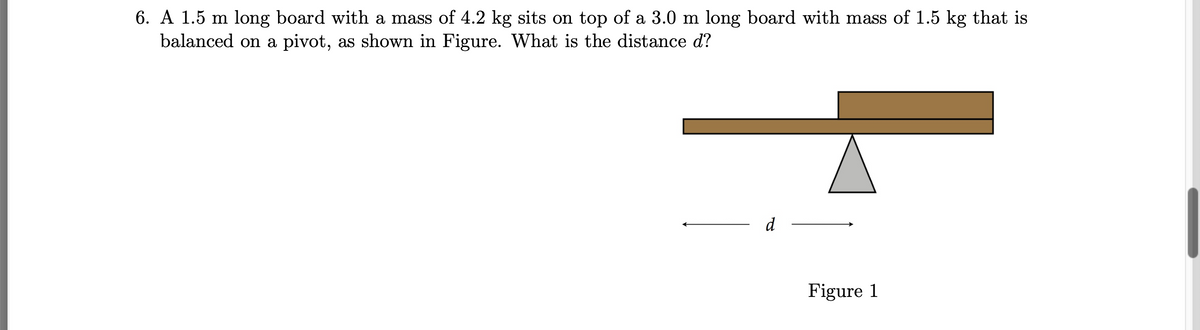 6. A 1.5 m long board with a mass of 4.2 kg sits on top of a 3.0 m long board with mass of 1.5 kg that is
balanced on a pivot, as shown in Figure. What is the distance d?
d
Figure 1
