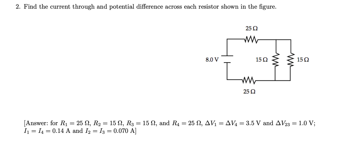 2. Find the current through and potential difference across each resistor shown in the figure.
[Answer: for R₁ 25 N, R₂
I₁ = I₁ = 0.14 A and I₂
=
-
15 Ω, R3
I3 = 0.070 A]
=
=
8.0 V
25 Q2
www
ww
25 Q2
15 Q2
15 Q2
15 N, and R4 = 25 №2, AV₁ = AV₁ = 3.5 V and AV23 = 1.0 V;