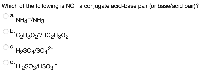 Which of the following is NOT a conjugate acid-base pair (or base/acid pair)?
а.
NH4*/NH3
b.
C2H3O2/HC2H302
C H2SO4/SO,2-
Od.
H 2SO3/HSO3
