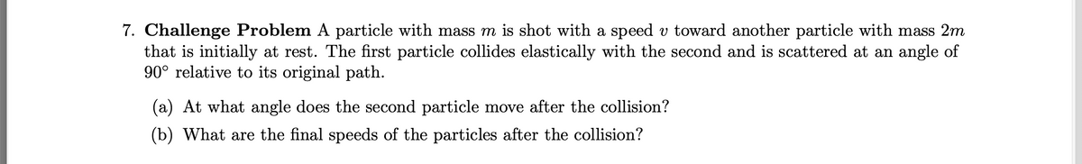 7. Challenge Problem A particle with mass m is shot with a speed v toward another particle with mass 2m
that is initially at rest. The first particle collides elastically with the second and is scattered at an angle of
90° relative to its original path.
(a) At what angle does the second particle move after the collision?
(b) What are the final speeds of the particles after the collision?
