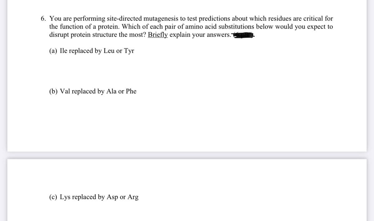 6. You are performing site-directed mutagenesis to test predictions about which residues are critical for
the function of a protein. Which of each pair of amino acid substitutions below would you expect to
disrupt protein structure the most? Briefly explain your answers.
(a) Ile replaced by Leu or Tyr
(b) Val replaced by Ala or Phe
(c) Lys replaced by Asp or Arg