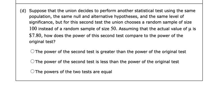 (d) Suppose that the union decides to perform another statistical test using the same
population, the same null and alternative hypotheses, and the same level of
significance, but for this second test the union chooses a random sample of size
100 instead of a random sample of size 50. Assuming that the actual value of u is
$7.80, how does the power of this second test compare to the power of the
original test?
OThe power of the second test is greater than the power of the original test
OThe power of the second test is less than the power of the original test
OThe powers of the two tests are equal
