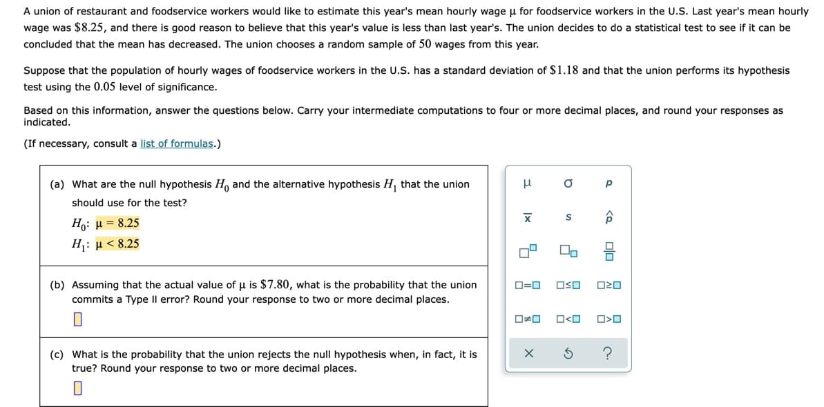 A union of restaurant and foodservice workers would like to estimate this year's mean hourly wage u for foodservice workers in the U.S. Last year's mean hourly
wage was $8.25, and there is good reason to believe that this year's value is less than last year's. The union decides to do a statistical test to see if it can be
concluded that the mean has decreased. The union chooses a random sample of 50 wages from this year.
Suppose that the population of hourly wages of foodservice workers in the U.S. has a standard deviation of $1.18 and that the union performs its hypothesis
test using the 0.05 level of significance.
Based on this information, answer the questions below. Carry your intermediate computations to four or more decimal places, and round your responses as
indicated.
(If necessary, consult a list of formulas.)
(a) What are the null hypothesis H, and the alternative hypothesis H, that the union
p
should use for the test?
Ho: µ = 8.25
H: µ < 8.25
(b) Assuming that the actual value of u is $7.80, what is the probability that the union
O=0
OSO
commits a Type Il error? Round your response to two or more decimal places.
O<O
(c) What is the probability that the union rejects the null hypothesis when, in fact, it is
true? Round your response to two or more decimal places.
