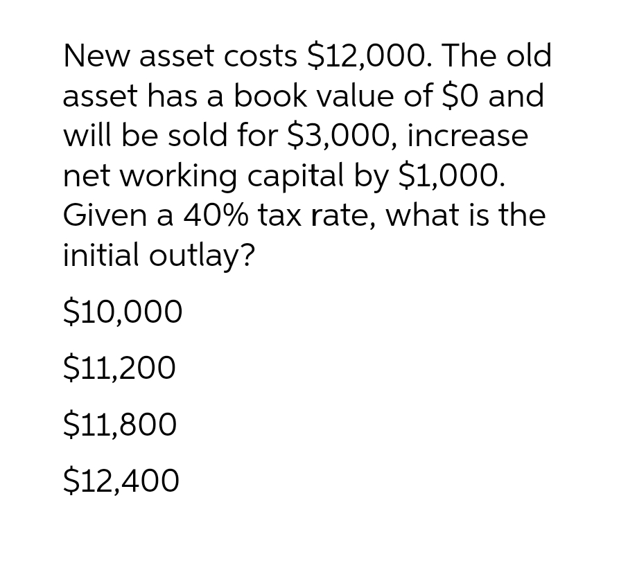 New asset costs $12,000. The old
asset has a book value of $0 and
will be sold for $3,000, increase
net working capital by $1,000.
Given a 40% tax rate, what is the
initial outlay?
$10,000
$11,200
$11,800
$12,400