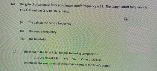 (a)
The gain of a bandpass filter at its lower cutoff frequency is 12. The upper cutoff frequency is
11.2 kHz and the Q is 30. Determine:
()
The gain at the centre frequency
(ii)
The centre frequency
(ii)
The bandwidth
(b)
The input to the filter in (a) has the following components:
Vi1: 2V rms at 2 kHz and
Vi2: SV rms at 20 KH2
Determine the rms values of these components in the filter's output.
