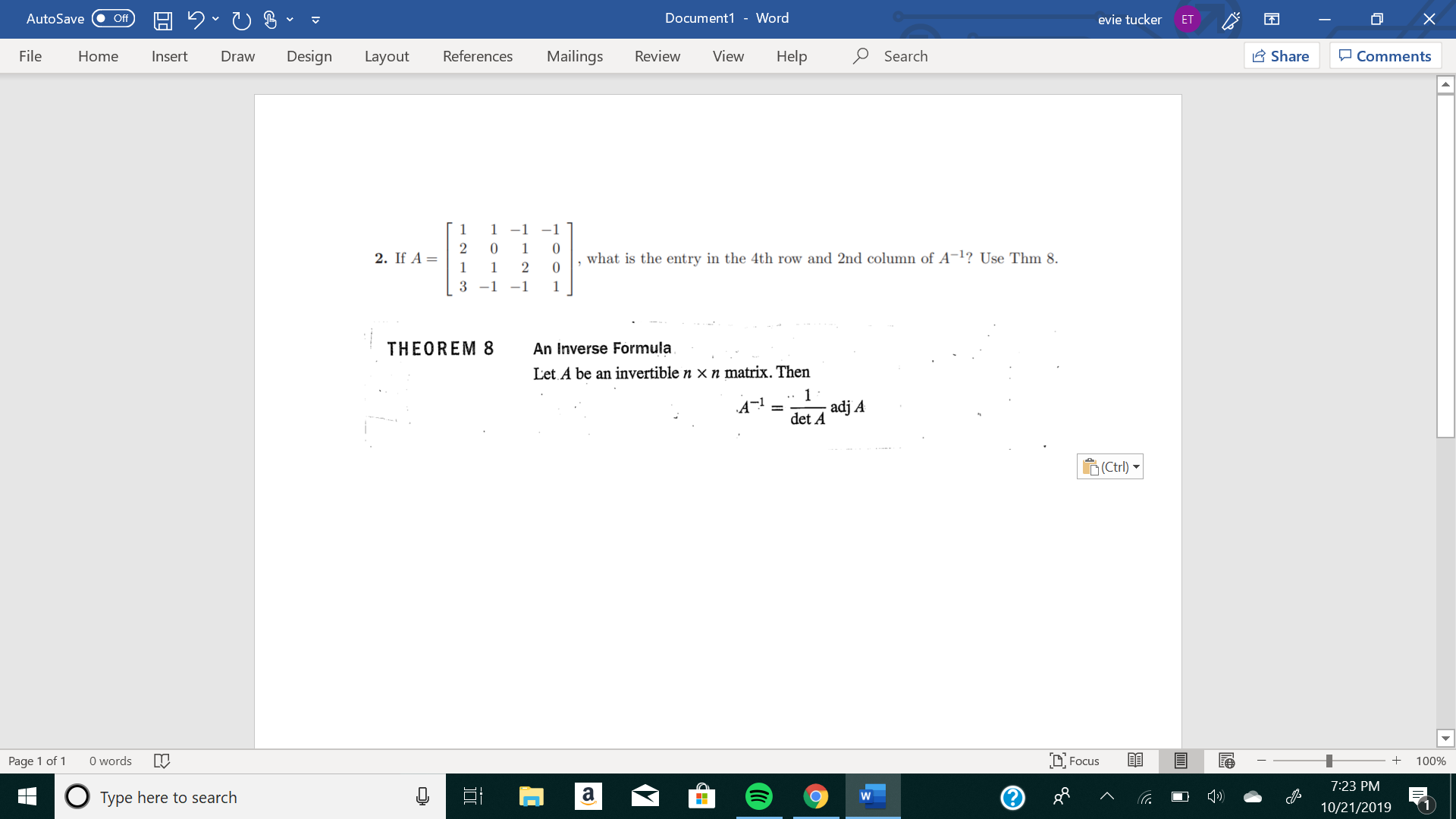 X
Document1 - Word
AutoSave
evie tucker
Off
ET
Design
References
Mailings
Review
View
Help
Search
Share
File
Insert
Comments
Home
Draw
Layout
1 -1 -1
1
2
what is the entry in the 4th row and 2nd column of A-1? Use Thm 8.
0
2. If A
1
1
3 -1-1
1
THEOREM 8
An Inverse Formula
Let A be an invertible n x n matrix. Then
1
adj A
det A
(Ctrl)
words
DFocus
Page 1 of
100%
7:23 PM
а
Type here to search
W
10/21/2019
