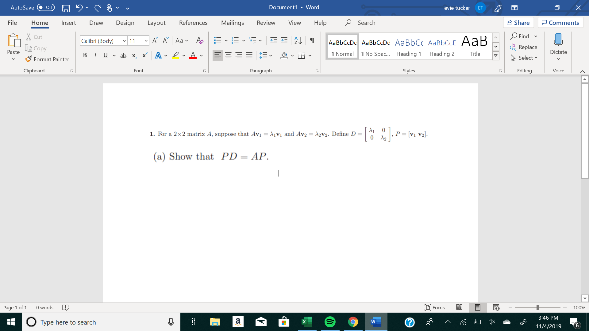 X
Document1 - Word
AutoSave
evie tucker
Off
ET
Mailings
Review
Share
File
Design
References
View
Help
Search
Home
Insert
Draw
Layout
Comments
Find
Cut
A A Aa A
Calibri (Body) 11
AаBЬСcDc AaBЬСcDc AaBbC AаBbСcL A ав
Replace
L Copy
Paste
Dictate
No Spa.... Heading
T Normal
Heading 2
Title
В IUvab х, х* А
Select
Format Painter
Clipboard
Paragraph
Styles
Editing
Voice
Font
P = [v1 V2].
2
1. For a 2x2 matrix A, suppose that Avi = \1Vi and Av2 = A2V2. Define D =
0
(a) Show that PD= AP.
words
DFocus
Page 1 of
100%
3:46 PM
а
о
Type here to search
6
11/4/2019
