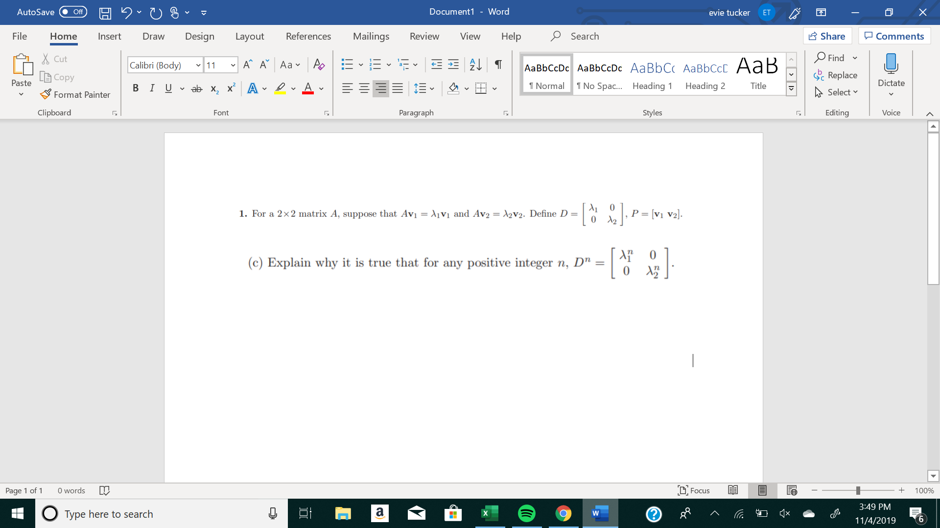 X
Document1 - Word
AutoSave
evie tucker
Off
ET
Mailings
Review
Share
File
Design
References
View
Help
Search
Home
Insert
Draw
Layout
Comments
Find
Cut
A A Aa A
Calibri (Body) 11
AаBЬСcDc AaBЬСcDc AaBbC AаBbСcL A ав
Replace
L Copy
Paste
Dictate
No Spa.... Heading
T Normal
Heading 2
Title
В IUvab х, х* А
Select
Format Painter
Clipboard
Paragraph
Styles
Editing
Voice
Font
P = [v1 V2].
1. For a 2x2 matrix A, suppose that Avi = A1V1 and Av2 = A2V2. Define D =
0
0
(c) Explain why it is true that for any positive integer n, D" =
words
DFocus
Page 1 of
100%
3:49 PM
а
QX
о
Type here to search
6
11/4/2019
