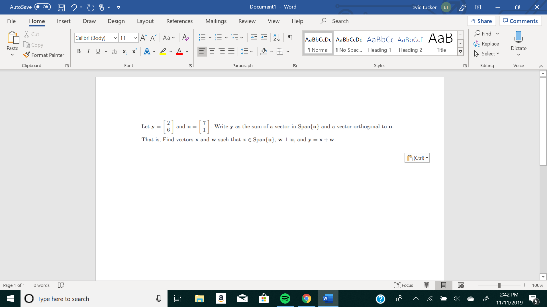 X
Document1 - Word
AutoSave
evie tucker
Off
ET
Mailings
Review
Share
File
Design
References
View
Help
Search
Home
Insert
Draw
Layout
Comments
Find
Cut
11A A Aa A
E2T
Calibri (Body)
AаBЬСcDc AaBЬСcDc AaBbC AаBbСcL A ав
Replace
Copy
Paste
Dictate
No Spa.... Heading
T Normal
Heading 2
Title
В IUab- х, х* А
Select
Format Painter
Clipboard
Paragraph
Styles
Editing
Voice
Font
N
-
and u =
Write y as the sum of a vector in Span{u} and a vector orthogonal to u
Let y =
That is, Find vectors x and w such that x E Span{u}, w I u, and y = x + w.
у
Ctrl)
words
DFocus
Page 1 of
100%
2:42 PM
а
Type here to search
W
5
11/11/2019
