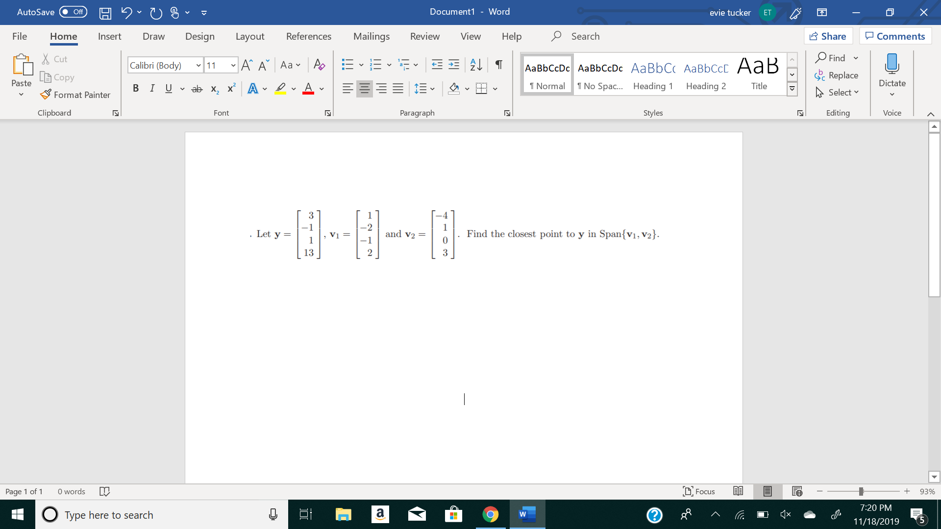 X
Document1 - Word
AutoSave
evie tucker
Off
ЕT
Mailings
Review
Share
File
Design
References
View
Help
Search
Home
Insert
Draw
Layout
Comments
Find
Cut
11A A Aa A
E2T
Calibri (Body)
AаBЬСcDc AaBЬСcDc AaBbC( AаBbСCcL A ав
Replace
Copy
Paste
Dictate
T Normal
No Spa... Heading
В IUab х, х* А
Heading 2
Title
Select
Format Painter
Clipboard
Paragraph
Styles
Editing
Voice
Font
N
3
1
and v2
Find the closest point to y in Span{vı, V2}.
0
. Let y =
Vị =
1
13
3
Focus
words
Page 1 of
93%
7:20 PM
а
о
Type here to search
W
5
11/18/2019
!!ili
