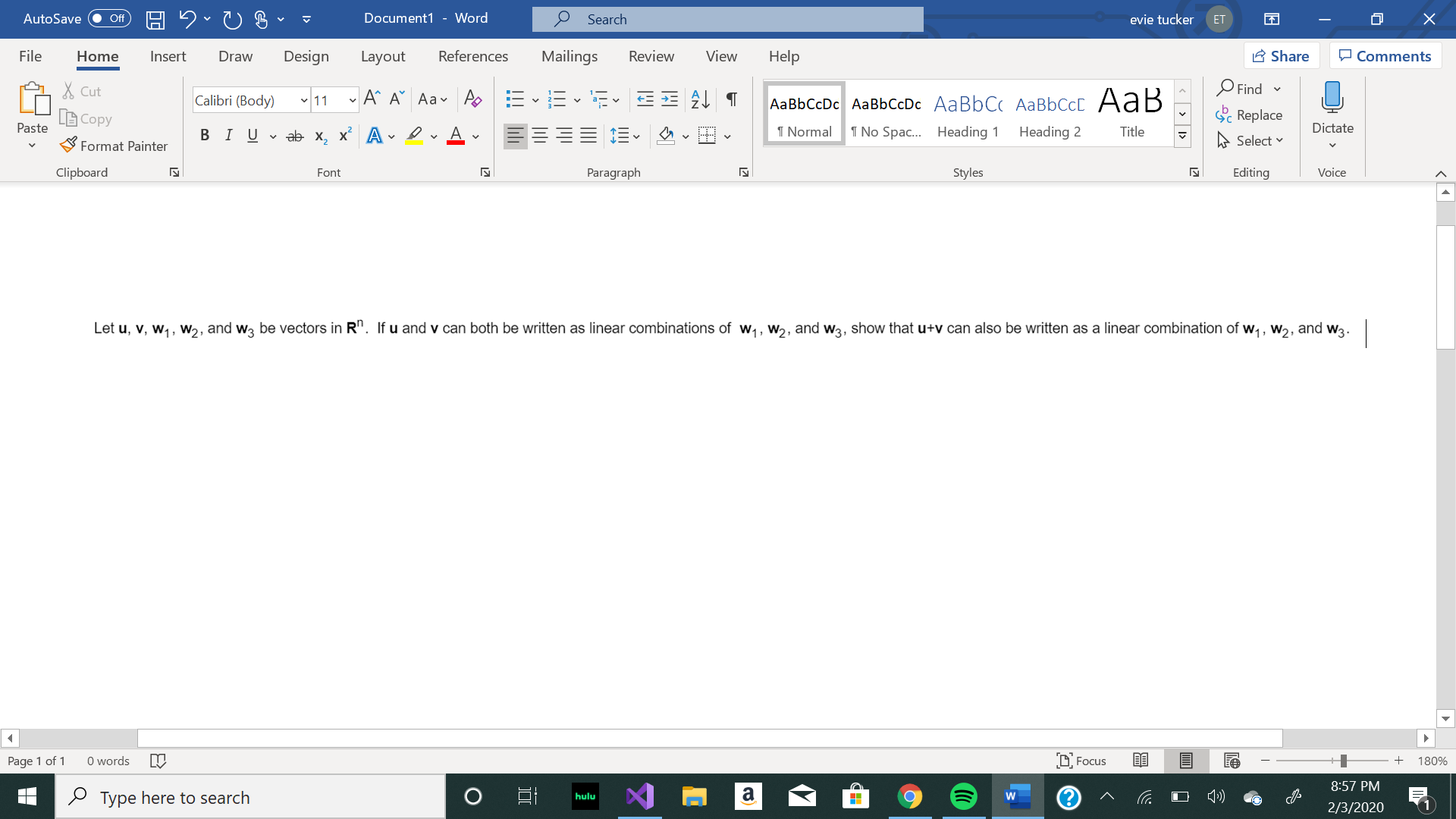 Document1 - Word
Search
AutoSave
evie tucker
ff
ET
Design
A Share
O Comments
Review
File
References
Mailings
View
Help
Home
Insert
Draw
Layout
X Cut
Find -
A^ A Aav As E-E
Calibri (Body) 11
AаBЬСcDc AaBЬСcDc AaBbC AаBbСcL A ав
Sc Replace
Copy
Paste
I Normal
Dictate
1 No Spac. Heading 1
Heading 2
Title
В IUvab х, х* А
A Select v
Format Painter
Paragraph
Clipboard
Styles
Editing
Voice
Font
Let u, v, w,, w2, and wą be vectors in R". If u and v can both be written as linear combinations of w,, w2, and w3, show that u+v can also be written as a linear combination of w,, w2, and w3.
D Focus
O words
Page 1 of 1
180%
8:57 PM
2 Type here to search
hulu
2/3/2020
> I>
