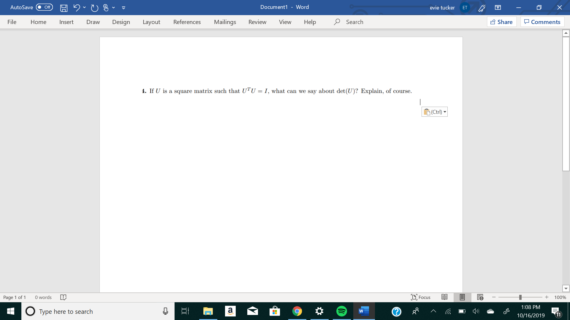 X
Document1 - Word
AutoSave
evie tucker
Off
ET
Design
References
Mailings
Review
View
Help
Search
Share
File
Comments
Home
Insert
Draw
Layout
1. If U is a square matrix such that UTU = I, what can we say about det (U)? Explain, of course
(Ctrl)
O words
DFocus
Page 1 of 1
100%
1:08 PM
a
Type here to search
11
10/16/2019
