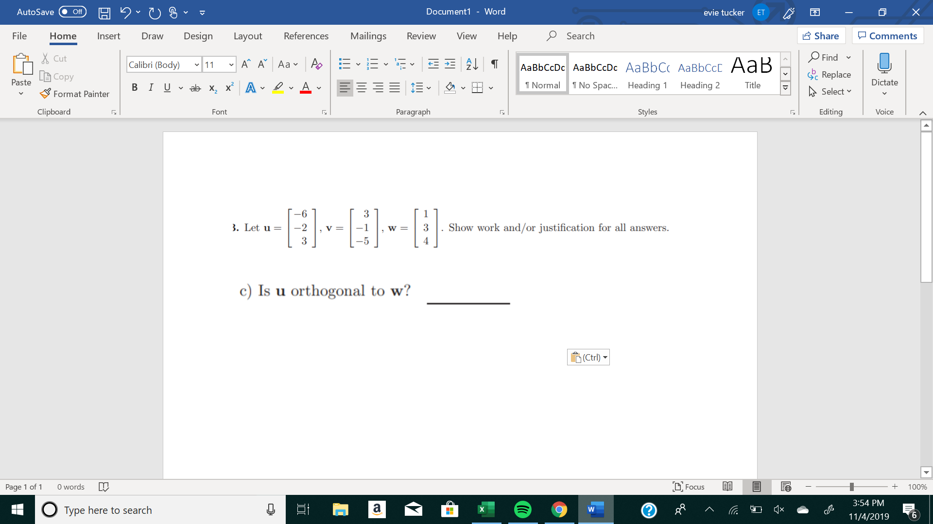 X
Document1 - Word
AutoSave
evie tucker
Off
ET
Mailings
Review
Share
File
Design
References
View
Help
Search
Home
Insert
Draw
Layout
Comments
Find
Cut
A A Aa A
Calibri (Body) 11
AаBЬСcDc AaBЬСcDc AaBbC AаBbСcL A ав
Replace
L Copy
Paste
Dictate
No Spa.... Heading
T Normal
Heading 2
Title
В IUvab х, х* А
Select
Format Painter
Paragraph
Clipboard
Styles
Editing
Voice
Font
-6
. Show work and/or justification for all answers
. Let u =
-2
v =
-1
3
W =
3
4
-5
c) Is u orthogonal to w?
Ctrl)
words
DFocus
Page 1 of
100%
3:54 PM
а
QX
о
Type here to search
6
11/4/2019
