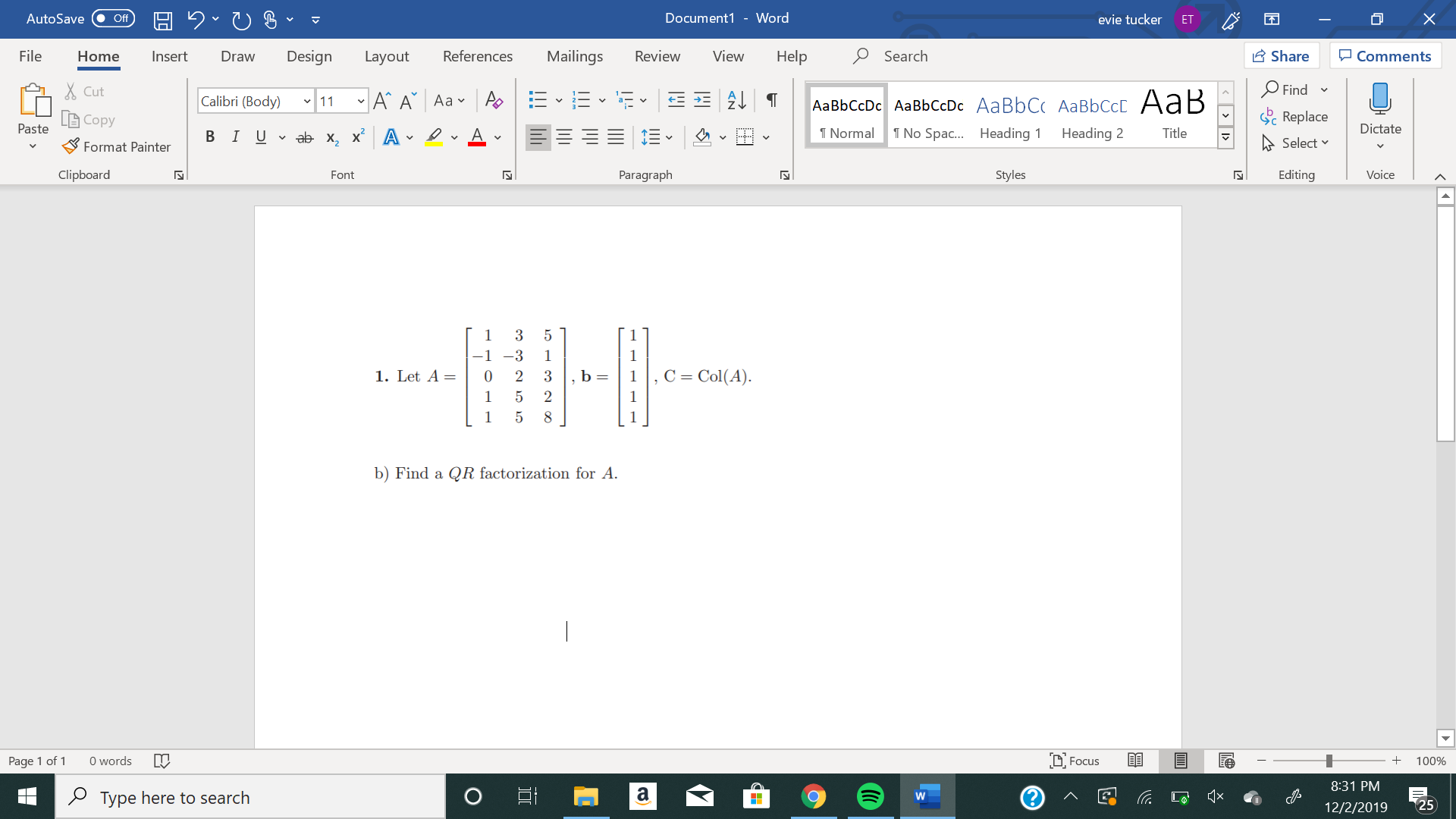 X
Document1 - Word
AutoSave
evie tucker
Off
ET
Mailings
Review
Share
File
Design
References
View
Help
Search
Home
Insert
Draw
Layout
Comments
Find
Cut
11A A Aa A
E2T
Calibri (Body)
AаBЬСcDc AaBЬСcDc AaBbC AаBbСcL A ав
Replace
Copy
Paste
Dictate
No Spa.... Heading
T Normal
Heading 2
Title
В IUab- х, х* А
Select
Format Painter
Clipboard
Paragraph
Styles
Editing
Voice
Font
N
1
3
1
1
C Col(A)
1. Let A=
2
1
2
1
b) Find a QR factorization for A
D. Focus
Page 1 of 1
0 words
100%
8:31 PM
a
Type here to search
W
25
12/2/2019
