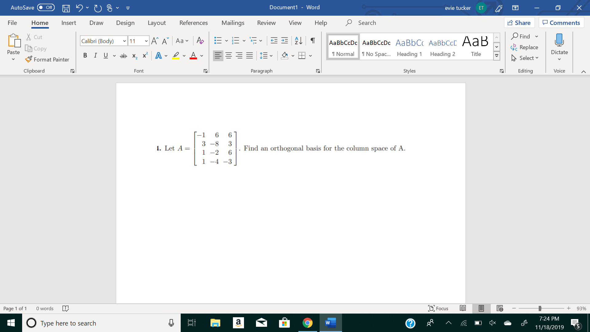 X
Document1 - Word
AutoSave
evie tucker
Off
ЕT
Mailings
Review
Share
File
Design
References
View
Help
Search
Home
Insert
Draw
Layout
Comments
Find
Cut
11A A Aa A
E2T
Calibri (Body)
AаBЬСcDc AaBЬСcDc AaBbC( AаBbСCcL A ав
Replace
Copy
Paste
Dictate
T Normal
No Spa... Heading
В IUab х, х* А
Heading 2
Title
Select
Format Painter
Clipboard
Paragraph
Styles
Editing
Voice
Font
N
-1
6
6
3 -8
1. Let A =
Find an orthogonal basis for the column space of A
1 -2
6
1 -4-3
Focus
words
Page 1 of
93%
7:24 PM
а
о
Type here to search
W
5
11/18/2019
