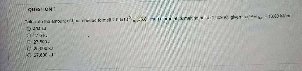 QUESTION 1
Calculate the amount of heat needed to melt 2.00x10 g (35.81 mol) of iron at its melting point (1,809 K), given that AH fus = 13.80 kJ/mol.
O 494 kJ
O 27.6 kJ
O 27,600 J
O 25,000 kJ
O 27,600 kJ
