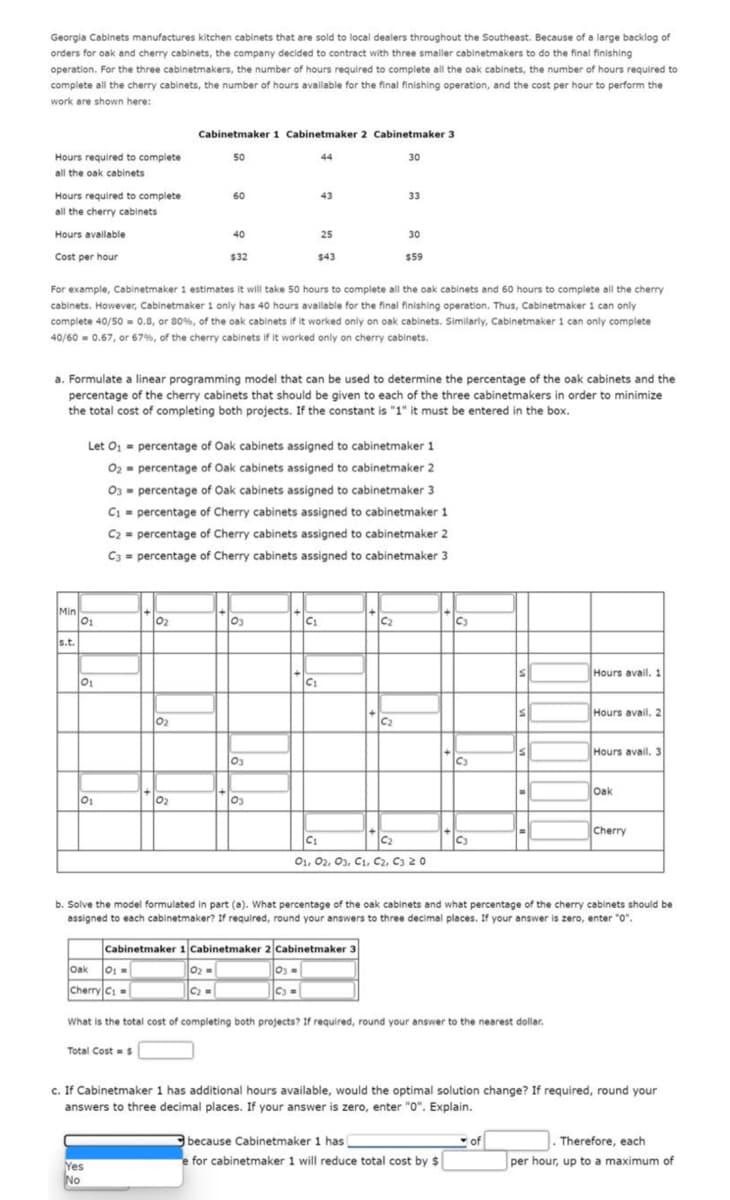 Georgia Cabinets manufactures kitchen cabinets that are sold to local dealers throughout the Southeast. Because of a large backlog of
orders for oak and cherry cabinets, the company decided to contract with three smaller cabinetmakers to do the final finishing
operation. For the three cabinetmakers, the number of hours required to complete all the oak cabinets, the number of hours required to
complete all the cherry cabinets, the number of hours available for the final finishing operation, and the cost per hour to perform the
work are shown here:
Hours required to complete
all the oak cabinets
Hours required to complete.
all the cherry cabinets
Hours available
Cost per hour
Min
s.t.
01
Let O₁
O₂
01
01
For example, Cabinetmaker 1 estimates it will take 50 hours to complete all the oak cabinets and 60 hours to complete all the cherry
cabinets. However, Cabinetmaker 1 only has 40 hours available for the final finishing operation. Thus, Cabinetmaker 1 can only
complete 40/50 = 0.8, or 80%, of the oak cabinets if it worked only on oak cabinets. Similarly, Cabinetmaker 1 can only complete
40/60= 0.67, or 67%, of the cherry cabinets if it worked only on cherry cabinets.
Oak 01 -
Cherry C₁=
Cabinetmaker 1 Cabinetmaker 2 Cabinetmaker 3
a. Formulate a linear programming model that can be used to determine the percentage of the oak cabinets and the
percentage of the cherry cabinets that should be given to each of the three cabinetmakers in order to minimize
the total cost of completing both projects. If the constant is "1" it must be entered in the box.
0₂
Yes
No
0₂
Total Cost = $
50
0₂
60
40
$32
0₂=
C₂ =
percentage of Oak cabinets assigned to cabinetmaker 1
percentage of Oak cabinets assigned to cabinetmaker 2
03
percentage of Oak cabinets assigned to cabinetmaker 3.
C₁ percentage of Cherry cabinets assigned to cabinetmaker 1
=
C2 percentage of Cherry cabinets assigned to cabinetmaker 2
C3 percentage of Cherry cabinets assigned to cabinetmaker 3
03
03
03
44
1.1
43
25
$43
C₁
C₁
Cabinetmaker 1 Cabinetmaker 2 Cabinetmaker 3
30
33
C₂
30
$59
C₂
C₁
C₂
01, 02, 03, C1, C2, C3 20
C3
C3
because Cabinetmaker 1 has
for cabinetmaker 1 will reduce total cost by $
S
S
S
||C3 =
What is the total cost of completing both projects? If required, round your answer to the nearest dollar.
of
-
b. Solve the model formulated in part (a). What percentage of the oak cabinets and what percentage of the cherry cabinets should be
assigned to each cabinetmaker? If required, round your answers to three decimal places. If your answer is zero, enter "0".
=
Hours avail. 1
Hours avail, 2
Hours avail. 3
Oak
c. If Cabinetmaker 1 has additional hours available, would the optimal solution change? If required, round your
answers to three decimal places. If your answer is zero, enter "0". Explain.
Cherry
Therefore, each
per hour, up to a maximum of