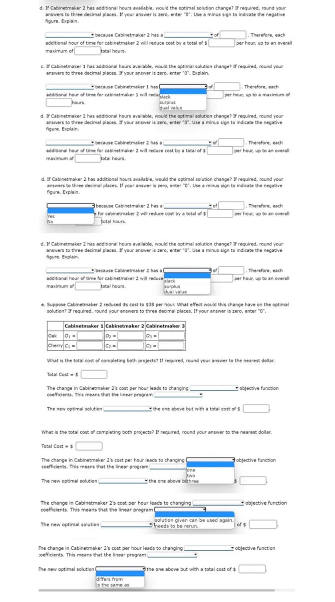 d. If Cabinetmaker 2 has additional hours available, would the optimal solution change? If required, round your
answers to three decimal places. If your answer is zero, enter "0". Use a minus sign to indicate the negative
figure. Explain.
because Cabinetmaker 2 has a
of
additional hour of time for cabinetmaker 2 will reduce cost by a total of $
maximum of
total hours.
c. If Cabinetmaker 1 has additional hours available, would the optimal solution change? If required, round your
answers to three decimal places. If your answer is zero, enter "0". Explain.
because Cabinetmaker 1 has (
additional hour of time for cabinetmaker 1 will reduglack
hours.
because Cabinetmaker 2 has a
of
additional hour of time for cabinetmaker 2 will reduce cost by a total of $
maximum of
total hours.
Yes
No
d. If Cabinetmaker 2 has additional hours available, would the optimal solution change? If required, round your
answers to three decimal places. If your answer is zero, enter "0". Use a minus sign to indicate the negative
figure. Explain.
surplus
dual value
because Cabinetmaker 2 has a
e for cabinetmaker 2 will reduce cost by a total of $
total hours.
d. If Cabinetmaker 2 has additional hours available, would the optimal solution change? If required, round your
answers to three decimal places. If your answer is zero, enter "0". Use a minus sign to indicate the negative
figure. Explain.
because Cabinetmaker 2 has a C
additional hour of time for cabinetmaker 2 will reduce slack
maximum of
total hours.
surplus
dual value
Total Cost = $
d. If Cabinetmaker 2 has additional hours available, would the optimal solution change? If required, round your
answers to three decimal places. If your answer is zero, enter "0". Use a minus sign to indicate the negative
figure. Explain.
0₂=
C₂ =
The change in Cabinetmaker 2's cost per hour leads to changing i
coefficients. This means that the linear program
The new optimal solution
The new optimal solution
of
Total Cost = $
The change in Cabinetmaker 2's cost per hour leads to changing (
coefficients. This means that the linear program (
e. Suppose Cabinetmaker 2 reduced its cost to $38 per hour. What effect would this change have on the optimal
solution? If required, round your answers to three decimal places. If your answer is zero, enter "0".
The new optimal solution C
Cabinetmaker 1 Cabinetmaker 2 Cabinetmaker 3
Oak
0₁ =
03 =
C3=
Cherry C₁ =
What is the total cost of completing both projects? If required, round your answer to the nearest dollar.
of
The change in Cabinetmaker 2's cost per hour leads to changing
coefficients. This means that the linear program
The new optimal solution
differs from
is the same as
. Therefore, each
per hour, up to an overall
Therefore, each
per hour, up to a maximum of
one
two
the one above buthree
of
The change in Cabinetmaker 2's cost per hour leads to changing
coefficients. This means that the linear programi
.Therefore, each
per hour, up to an overall
What is the total cost of completing both projects? If required, round your answer to the nearest dollar.
Therefore, each
per hour, up to an overall
the one above but with a total cost of $
solution given can be used again.
heeds to be rerun.
Therefore, each
per hour, up to an overall
objective function
the one above but with a total cost of $
objective function
objective function
of $
objective function