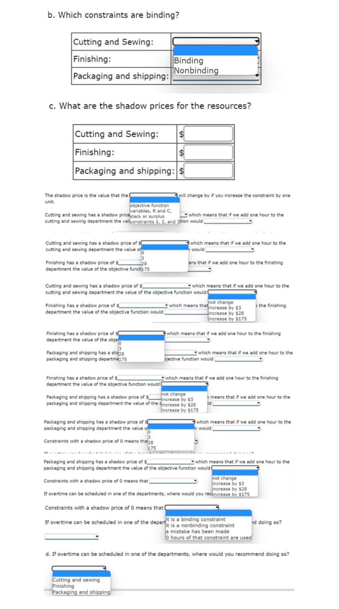 b. Which constraints are binding?
Cutting and Sewing:
Finishing:
Packaging and shipping:
c. What are the shadow prices for the resources?
Cutting and Sewing:
Finishing:
Packaging and shipping: $
The shadow price is the value that the
unit.
Cutting and sewing has a shadow price of $0
cutting and sewing department the value of
objective function
variables, R and C,
Cutting and sewing has a shadow price slack or surplus
cutting and sewing department the valiconstraints 1, 2, and 3tion would
Finishing has a shadow price of $
department the value of the objective functi175
28
Finishing has a shadow price of $
department the value of the objective function would
Finishing has a shadow price of $
department the value of the obje
0
3
Packaging and shipping has a sha28
packaging and shipping departme175
Binding
Nonbinding
Cutting and sewing has a shadow price of $
cutting and sewing department the value of the objective function would
Finishing has a shadow price of $
department the value of the objective function would
Packaging and shipping has a shadow price of $C
packaging and shipping department the value.
0
will change by if you increase the constraint by one
Constraints with a shadow price of O means tha28
175
which means that if we add one hour to the
which means that if we add one hour to the
would
ans that if we add one hour to the finishing
which means that if we add one hour to the
Cutting and sewing
Finishing
Packaging and shipping
not change
which means that increase by $3
increase by $28
increase by $175
which means that if we add one hour to the finishing
not change
increase by $3
Packaging and shipping has a shadow price of $
packaging and shipping department the value of the increase by $28
increase by $175
which means that if we add one hour to the
jective function would
which means that if we add one hour to the finishing
the finishing
means that if we add one hour to the
ld
which means that if we add one hour to the
In would
Packaging and shipping has a shadow price of $
which means that if we add one hour to the
packaging and shipping department the value of the objective function would (
Constraints with a shadow price of O means that
not change
increase by $3
increase by $28
If overtime can be scheduled in one of the departments, where would you recincrease by $175
Constraints with a shadow price of O means that I
If overtime can be scheduled in one of the departit is a binding constraint
it is a nonbinding constraint
nd doing so?
a mistake has been made
o hours of that constraint are used
d. If overtime can be scheduled in one of the departments, where would you recommend doing so?