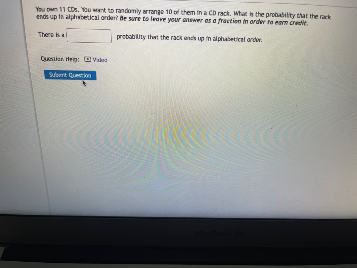 ### Probability Problem: Arranging CDs in Alphabetical Order

---

#### Problem Statement:
You own 11 CDs. You want to randomly arrange 10 of them in a CD rack. What is the probability that the rack ends up in alphabetical order? **Be sure to leave your answer as a fraction in order to earn credit.**

#### Answer:
There is a __________ probability that the rack ends up in alphabetical order.

---

#### Additional Resource:
- **Question Help:** [Video]

[Submit Question]

---

##### Explanation of Visual Elements:
No graphs or diagrams are present in this image. The visual elements include text fields where you can input your answer, a clickable link for video assistance, and a "Submit Question" button to finalize your answer submission. The overall layout is user-friendly for an educational website.

---

This example demonstrates how probability and combinations can appear in practical situations such as arranging items in a specific order. Consider reviewing the fundamental principles of probability to solve this problem effectively.