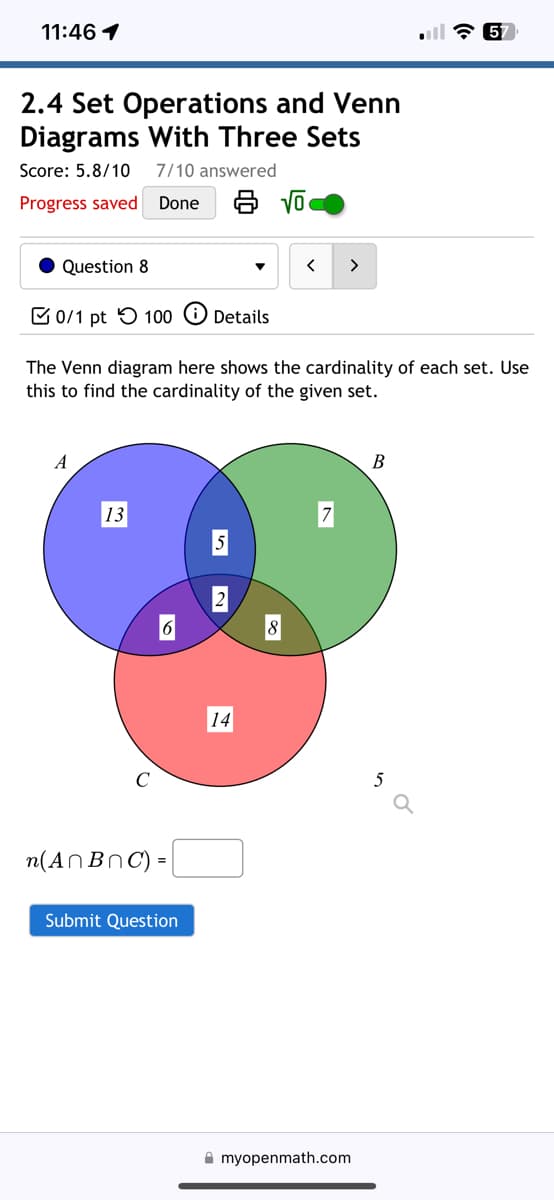 ### 2.4 Set Operations and Venn Diagrams With Three Sets

**Score:** 5.8/10   
**Questions Answered:** 7/10

---

**Question 8** 

**Points Available:** 0/1 pt  
**Attempts Remaining:** 100

---

The Venn diagram here shows the cardinality of each set. Use this to find the cardinality of the given set.

---

![Venn Diagram Image]

#### Description of Venn Diagram:

The Venn diagram consists of three sets labeled \( A \), \( B \), and \( C \), each represented by a circle. The cardinalities (number of elements) in different sections of the circles are:

- **Set A** (Blue Circle):
  - Only \( A \): 13 
- **Set B** (Green Circle):
  - Only \( B \): 7
- **Set C** (Red Circle):
  - Only \( C \): 14
- **Intersection of A and B but not C**: 5
- **Intersection of A and C but not B**: 6
- **Intersection of B and C but not A**: 8
- **Intersection of all three sets \( A \cap B \cap C \)**: 2

---

\[ n(A \cap B \cap C) = \_\_\_\_ \]

(Enter your answer in the box provided)

---

[Submit Question Button]

---

**Note:** The diagram is part of an exercise from the educational portal "myopenmath.com".