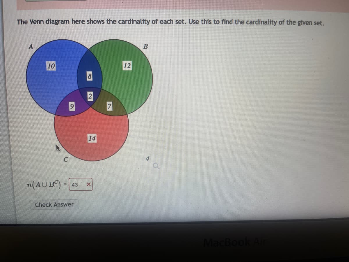 **Understanding Venn Diagrams: An Educational Guide**

### Venn Diagram Analysis

**Image Description:**
The provided Venn diagram visually represents the cardinalities (number of elements) of three sets, A, B, and C. The sets are displayed as overlapping circles with corresponding numerical values indicating the number of elements in each section of the circles.

**Key Elements:**
- **Set A**: Represented by a blue circle.
- **Set B**: Represented by a green circle.
- **Set C**: Represented by a red circle.

**Cardinalities (Number of Elements):**
- **Only in A**: 10
- **Only in B**: 12
- **Only in C**: 14
- **A ∩ B** (only in both A and B): 8
- **A ∩ C** (only in both A and C): 9
- **B ∩ C** (only in both B and C): 7
- **A ∩ B ∩ C** (in A, B, and C): 2

### Calculation of Union and Complement

To find the cardinality of \( n(A \cup B^C) \) (i.e., the number of elements in the union of set A and the complement of set B):

1. **Elements in set A**:
   - Elements only in A: 10
   - Elements in A and B: 8
   - Elements in A, B, and C: 2
   - Elements in A and C: 9
   The total elements in A = 10 + 8 + 2 + 9 = 29

2. **Elements in the complement of B (\( B^C \))**:
   - Elements only in C: 14
   - Elements only in A: 10
   - Elements in A and C: 9
   - Elements only in B are excluded.

3. **Combining A and \( B^C \)**:
   - All elements in A: 29
   - Elements only in C: 14
   - Elements in A and C: 9 (already included in A's total)

4. **Total Calculation**: 
   - Total elements in \( A \cup B^C \) = Total (A) + (elements only in C)
   - 