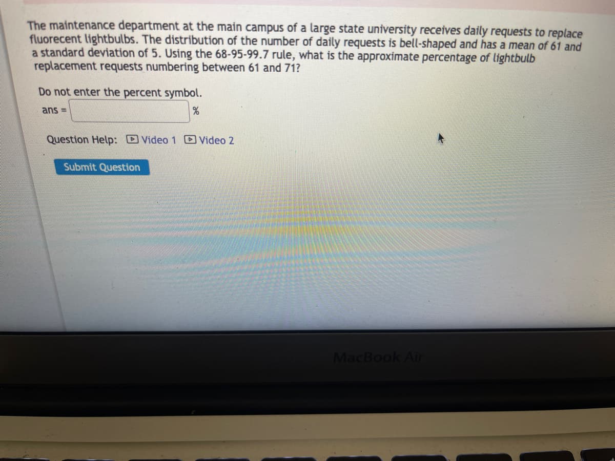 **Lightbulb Replacement Requests at State University - Data Analysis Using Statistical Methods**

The maintenance department at the main campus of a large state university receives daily requests to replace fluorescent lightbulbs. The distribution of the number of daily requests is bell-shaped (normal distribution) with a mean of 61 and a standard deviation of 5.

**Problem Statement:**
Using the 68-95-99.7 rule (Empirical Rule), what is the approximate percentage of lightbulb replacement requests numbering between 61 and 71?

**Empirical Rule Explanation:**
The 68-95-99.7 rule states that for a normal distribution:
- About 68% of data falls within one standard deviation of the mean.
- About 95% of data falls within two standard deviations of the mean.
- About 99.7% of data falls within three standard deviations of the mean.

**Calculations:**
1. **Identify the Range:**
   - Mean (μ) = 61 
   - Standard Deviation (σ) = 5
   - Range in question: 61 to 71

2. **Determine Standard Deviation Range:**
   - Lower bound: Mean (61) + 0*σ = 61
   - Upper bound: Mean (61) + 2*σ = 61 + 10 = 71

3. **Apply the Empirical Rule:**
   - According to the rule, 95% of the data falls within two standard deviations from the mean.
   - This means the percentage of lightbulb replacement requests numbered between 61 (mean) and 71 (mean + 2σ) is approximately 47.5%. (Since 95% is for both tails, we consider half for between mean and two standard deviations)

**Conclusion:**
Therefore, the approximate percentage of lightbulb replacement requests between 61 and 71 is 47.5%.

**Interactive Help Videos:**
- [Video 1]
- [Video 2]

**Submission Section:**
To answer, do not enter the percent symbol.

**Answer:**
\[ \text{ans} = \underline{\hspace{5cm}} \% \]

**Submit Answer:**
[Submit Question]