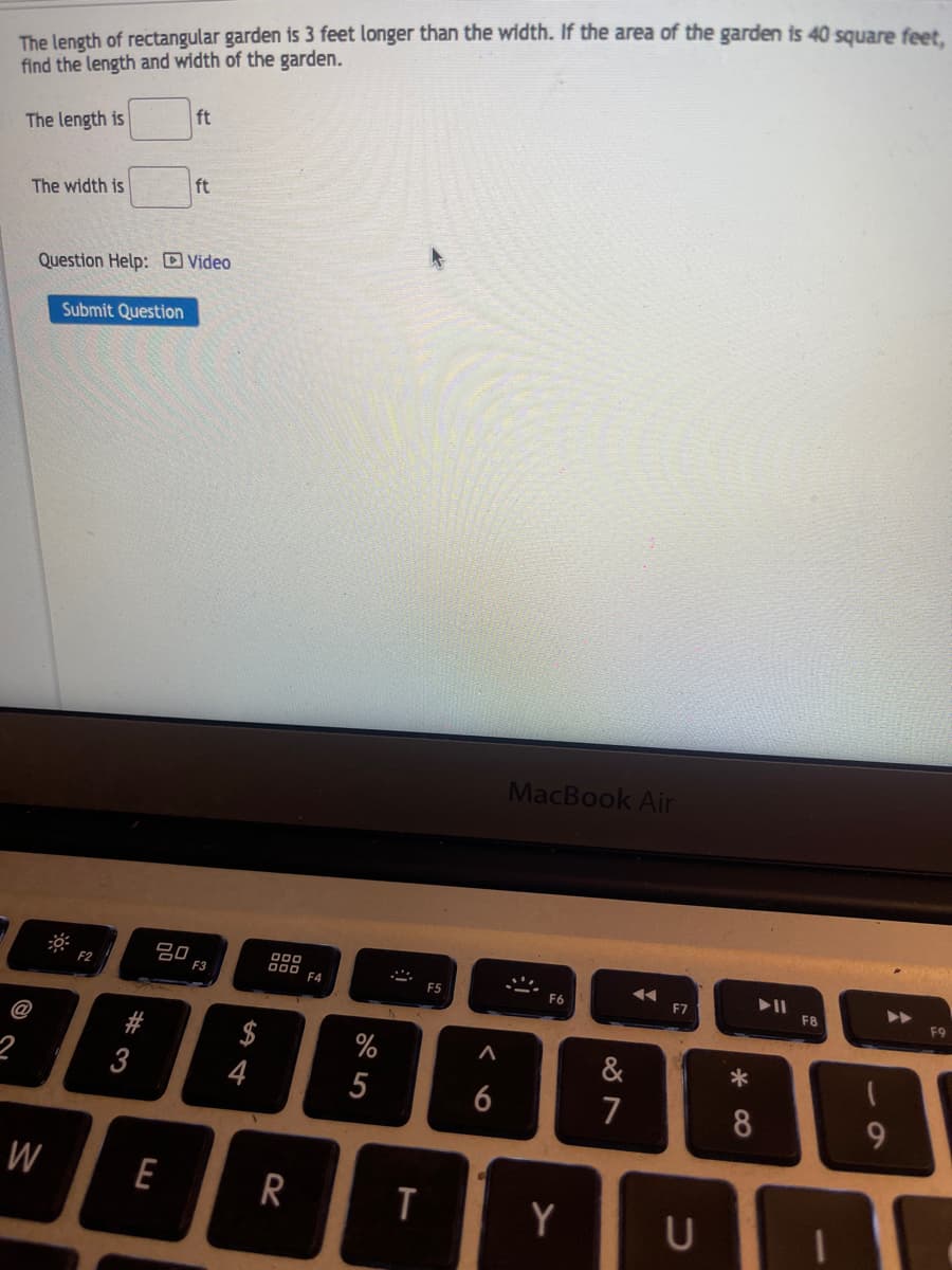 The length of rectangular garden is 3 feet longer than the width. If the area of the garden is 40 square feet,
find the length and width of the garden.
The length is
The width is
W
Question Help: Video
Submit Question
F2
#3
80
ft
E
ft
F3
54
4
000
DOD F4
R
%
5
2
T
F5
A
6
MacBook Air
Y
&
7
◄◄
F7
U
*
∞ *
8
► 11
F8
9
F9