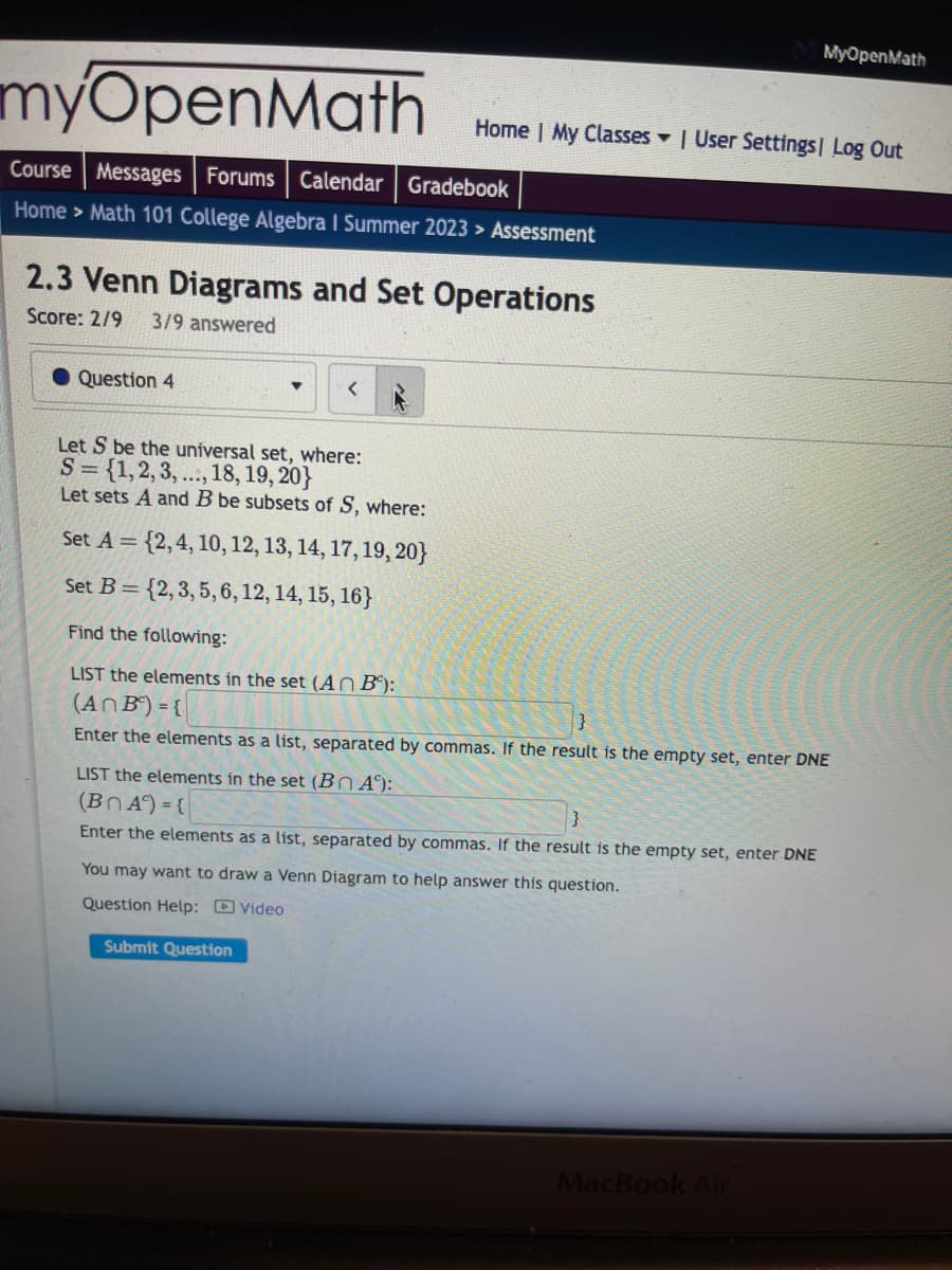 ### 2.3 Venn Diagrams and Set Operations

**Score: 2/9**  
**3/9 answered**

**Question 4:**

Let \( S \) be the universal set, where:  
\( S = \{1, 2, 3, \ldots, 18, 19, 20\} \)

Let sets \( A \) and \( B \) be subsets of \( S \), where:

Set \( A = \{2, 4, 10, 12, 13, 14, 17, 19, 20\} \)  
Set \( B = \{2, 3, 5, 6, 12, 14, 15, 16\} \)

Find the following:

- **LIST the elements in the set \( A \cap B \) :**

\[ A \cap B = \{ \} \]

Enter the elements as a list, separated by commas. If the result is the empty set, enter DNE.

- **LIST the elements in the set \( B \cap A^c \) :**

\[ B \cap A^c = \{ \} \]

Enter the elements as a list, separated by commas. If the result is the empty set, enter DNE.

You may want to draw a Venn Diagram to help answer this question.

**Support Resources:**
- [Video](#)

**Actions:**
- [Submit Question](#)

### Diagram/Graph Analysis

In this question, students are required to examine intersections between sets \( A \) and \( B \), and also between \( B \) and the complement of \( A \). 

#### Steps to Solve:

1. **Intersection \( A \cap B \):**
   - Identify common elements in both sets \( A \) and \( B \).

2. **Set Complement \( A^c \):**
   - Complement of \( A \) (\( A^c \)) includes all elements in \( S \) that are not in \( A \).

3. **Intersection \( B \cap A^c \):**
   - Identify elements that are in set \( B \) but not in \( A \) using \( A^c \).

Review the response fields and enter the respective elements in the required format. If no elements are found that satisfy the condition, indicate with "