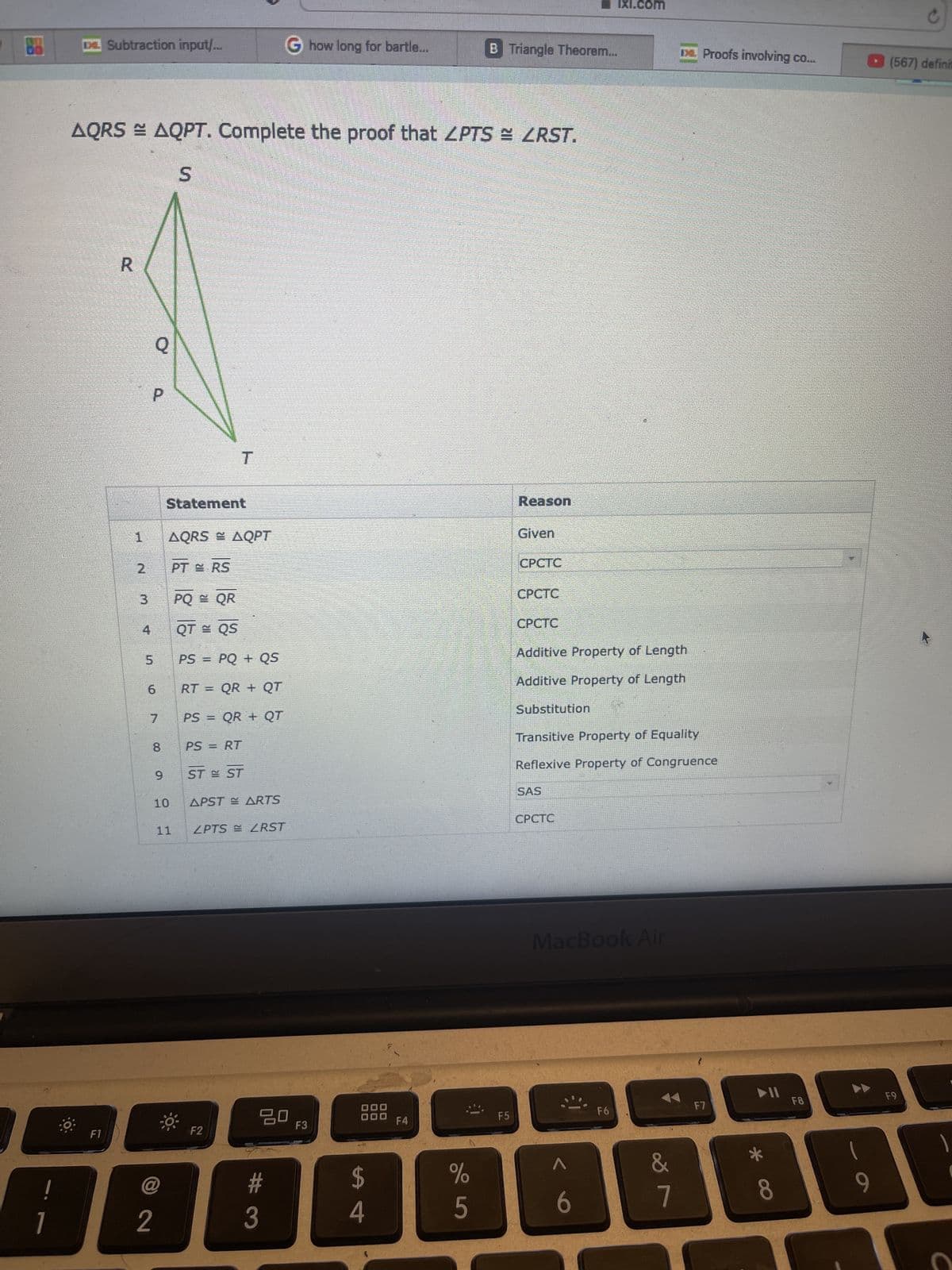 !
1
DE Subtraction input/...
F1
AQRS = AQPT. Complete the proof that ZPTS = ZRST.
S
R
N M
2
P
1 AQRS = AQPT
4
Q
5
3 PQ = QR
6
7
8
2
Statement
10
PT ERS
11
T
QT = QS
PS
PQ+ QS
RT = QR + QT
PS = QR + QT
PS = RT
STE ST
APSTE ARTS
F2
ZPTS RST
G how long for bartle...
#
3
20
F3
$
4
F4
%
5
B Triangle Theorem...
F5
Reason
Given
CPCTC
Substitution
CPCTC
CPCTC
Additive Property of Length
Additive Property of Length
SAS
IXI.com
CPCTC
Transitive Property of Equality
Reflexive Property of Congruence
1
6
MacBook Air
F6
Da Proofs involving co...
&
7
F7
▶11
* a
8
F8
1
C
(567) definit
F9
1
S