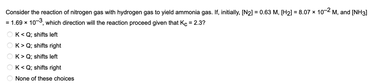 Consider the reaction of nitrogen gas with hydrogen gas to yield ammonia gas. If, initially, [N2] = 0.63 M, [H2] = 8.07 × 10−² m, and [NH3]
= 1.69 × 10-3, which direction will the reaction proceed given that Kc = 2.3?
K<Q; shifts left
K> Q; shifts right
K> Q; shifts left
K<Q; shifts right
None of these choices