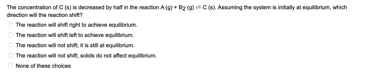 The concentration of C (s) is decreased by half in the reaction A (g) + B2 (g) = C (s). Assuming the system is initially at equilibrium, which
direction will the reaction shift?
The reaction will shift right to achieve equilibrium.
The reaction will shift left to achieve equilibrium.
The reaction will not shift; it is still at equilibrium.
The reaction will not shift; solids do not affect equilibrium.
None of these choices