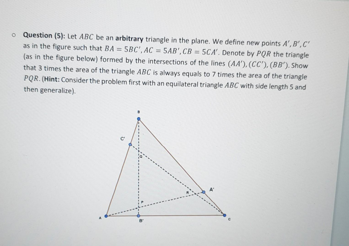 Question (5): Let ABC be an arbitrary triangle in the plane. We define new points A', B',C'
as in the figure such that BA = 5BC', AC = 5AB',CB = 5CA'. Denote by PQR the triangle
(as in the figure below) formed by the intersections of the lines (AA'), (CC'), (BB'). Show
that 3 times the area of the triangle ABC is always equals to 7 times the area of the triangle
PQR. (Hint: Consider the problem first with an equilateral triangle ABC with side length 5 and
then generalize).
%3D
A'
