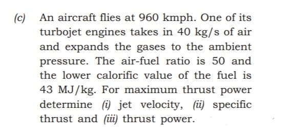 An aircraft flies at 960 kmph. One of its
(c)
turbojet engines takes in 40 kg/s of air
and expands the gases to the ambient
pressure. The air-fuel ratio is 50 and
the lower calorific value of the fuel is
43 MJ/kg. For maximum thrust power
determine (i) jet velocity, (ü) specific
thrust and (üi) thrust power.
