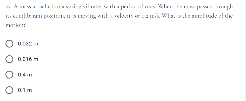 25. A mass attached to a spring vibrates with a period of o.5 s. When the mass passes through
its equilibrium position, it is moving with a velocity of o.2 m/s. What is the amplitude of the
motion?
0.032 m
0.016 m
0.4 m
O 0.1 m
