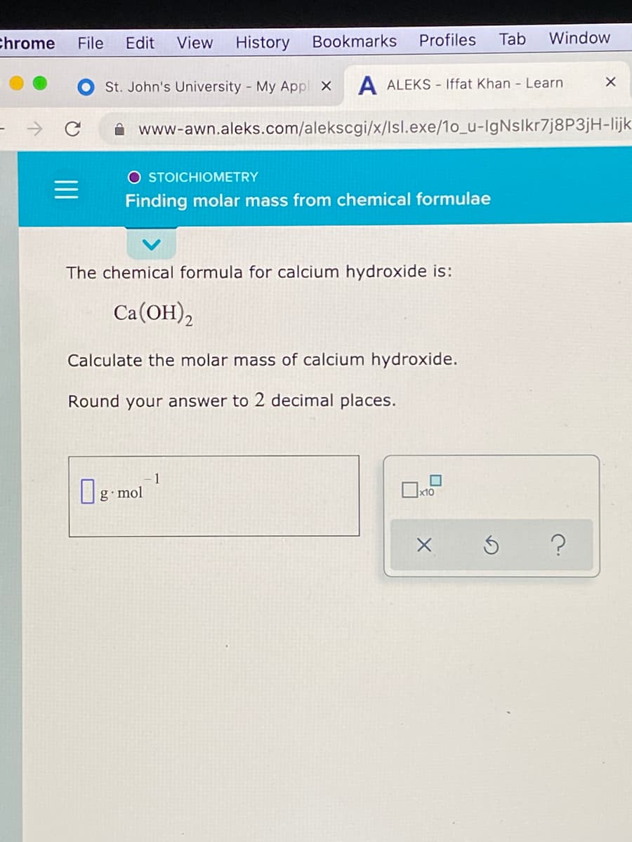 chrome
File
Edit
View
History
Bookmarks
Profiles
Tab
Window
St. John's University - My Appl X
A ALEKS - Iffat Khan - Learn
A www-awn.aleks.com/alekscgi/x/lsl.exe/1o_u-IgNslkr7j8P3jH-lijk
O STOICHIOMETRY
Finding molar mass from chemical formulae
The chemical formula for calcium hydroxide is:
Ca(OH),
Calculate the molar mass of calcium hydroxide.
Round your answer to 2 decimal places.
1
g mol
