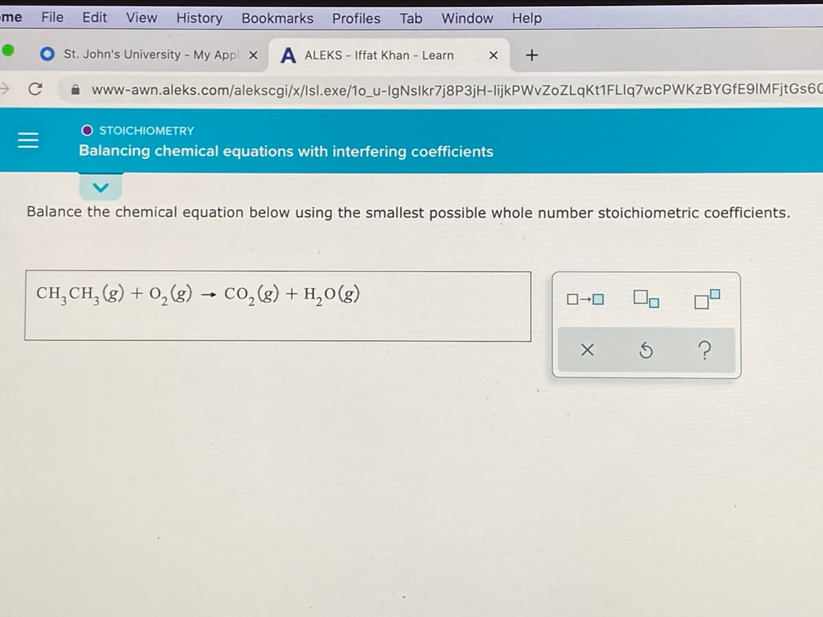 me
File
Edit
View
History
Bookmarks
Profiles
Tab
Window
Help
St. John's University - My Appl X
A ALEKS - Iffat Khan - Learn
->
i www-awn.aleks.com/alekscgi/x/lsl.exe/1o_u-IgNslkr7j8P3jH-lijkPWvZoZLqKt1FLIq7wcPWKzBYGfE9IMFjtGs60
O STOICHIOMETRY
Balancing chemical equations with interfering coefficients
Balance the chemical equation below using the smallest possible whole number stoichiometric coefficients.
CH,CH, (g) + 0,(g) → co,(g) + H,0(g)
ロ→ロ
