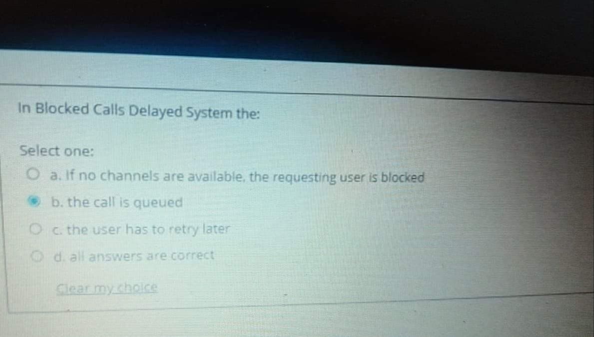 In Blocked Calls Delayed System the:
Select one:
O a. If no channels are available, the requesting user is blocked
O b. the call is queued
the user has to retry later
d. all answers are correct
Clear my cholce
