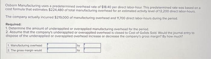 Osborn Manufacturing uses a predetermined overhead rate of $18.40 per direct labor-hour. This predetermined rate was based on a
cost formula that estimates $224,480 of total manufacturing overhead for an estimated activity level of 12,200 direct labor-hours.
The company actually incurred $219,000 of manufacturing overhead and 11,700 direct labor-hours during the period.
Required:
1. Determine the amount of underapplied or overapplied manufacturing overhead for the period.
2. Assume that the company's underapplied or overapplied overhead is closed to Cost of Goods Sold. Would the journal entry to
dispose of the underapplied or overapplied overhead increase or decrease the company's gross margin? By how much?
1. Manufacturing overhead
2. The gross margin would
by
by