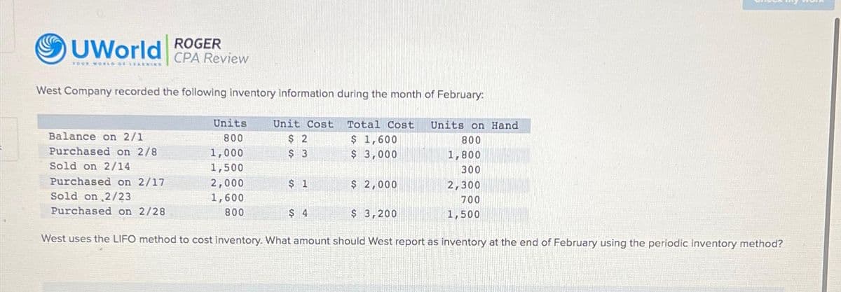 ROGER
UWorld CPA Review
YOUR WORLD OF LEARNING
West Company recorded the following inventory information during the month of February:
Balance on 2/1
Purchased on 2/8
Sold on 2/14
Purchased on 2/17
Sold on 2/23
Purchased on 2/28
Units.
800
1,000
1,500
2,000
1,600
800
Unit Cost
$ 2
$ 3
$ 1
$ 4
Total Cost
$ 1,600
$ 3,000
$ 2,000
$ 3,200
Units on Hand
800
1,800
300
2,300
700
1,500
West uses the LIFO method to cost inventory. What amount should West report as inventory at the end of February using the periodic inventory method?