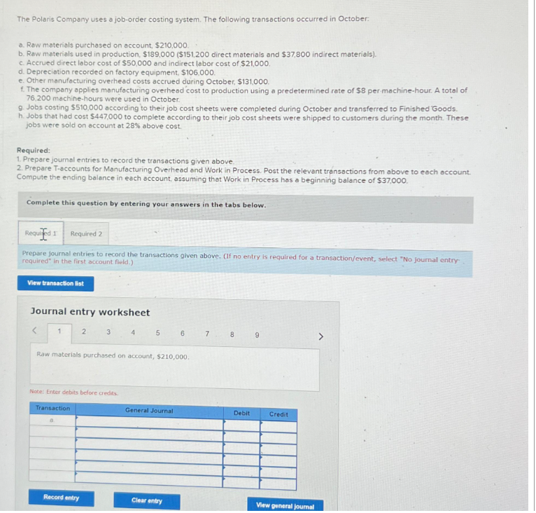 The Polaris Company uses a job-order costing system. The following transactions occurred in October:
a. Raw materials purchased on account, $210,000.
b. Raw materials used in production, $189,000 ($151,200 direct materials and $37,800 indirect materials).
c. Accrued direct labor cost of $50,000 and indirect labor cost of $21,000.
d. Depreciation recorded on factory equipment, $106,000.
e. Other manufacturing overhead costs accrued during October, $131,000.
f. The company applies manufacturing overhead cost to production using a predetermined rate of $8 per-machine-hour. A total of
76,200 machine-hours were used in October.
9. Jobs costing $510,000 according to their job cost sheets were completed during October and transferred to Finished Goods.
h. Jobs that had cost $447,000 to complete according to their job cost sheets were shipped to customers during the month. These
jobs were sold on account at 28% above cost.
Required:
1. Prepare journal entries to record the transactions given above.
2. Prepare T-accounts for Manufacturing Overhead and Work in Process. Post the relevant transactions from above to each account.
Compute the ending balance in each account, assuming that Work in Process has a beginning balance of $37,000.
Complete this question by entering your answers in the tabs below.
Required 1 Required 2
Prepare journal entries to record the transactions given above. (If no entry is required for a transaction/event, select "No journal entry
required in the first account field.)
View transaction list
Journal entry worksheet
<
1
2
3
Record entry
Note: Enter debits before credits.
Transaction
4
5
Raw materials purchased on account, $210,000.
General Journal
6
Clear entry
7
8
Debit
9
Credit
View general journal