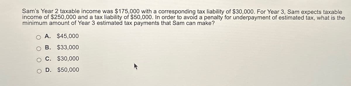 Sam's Year 2 taxable income was $175,000 with a corresponding tax liability of $30,000. For Year 3, Sam expects taxable
income of $250,000 and a tax liability of $50,000. In order to avoid a penalty for underpayment of estimated tax, what is the
minimum amount of Year 3 estimated tax payments that Sam can make?
O A. $45,000
O B. $33,000
C. $30,000
D. $50,000