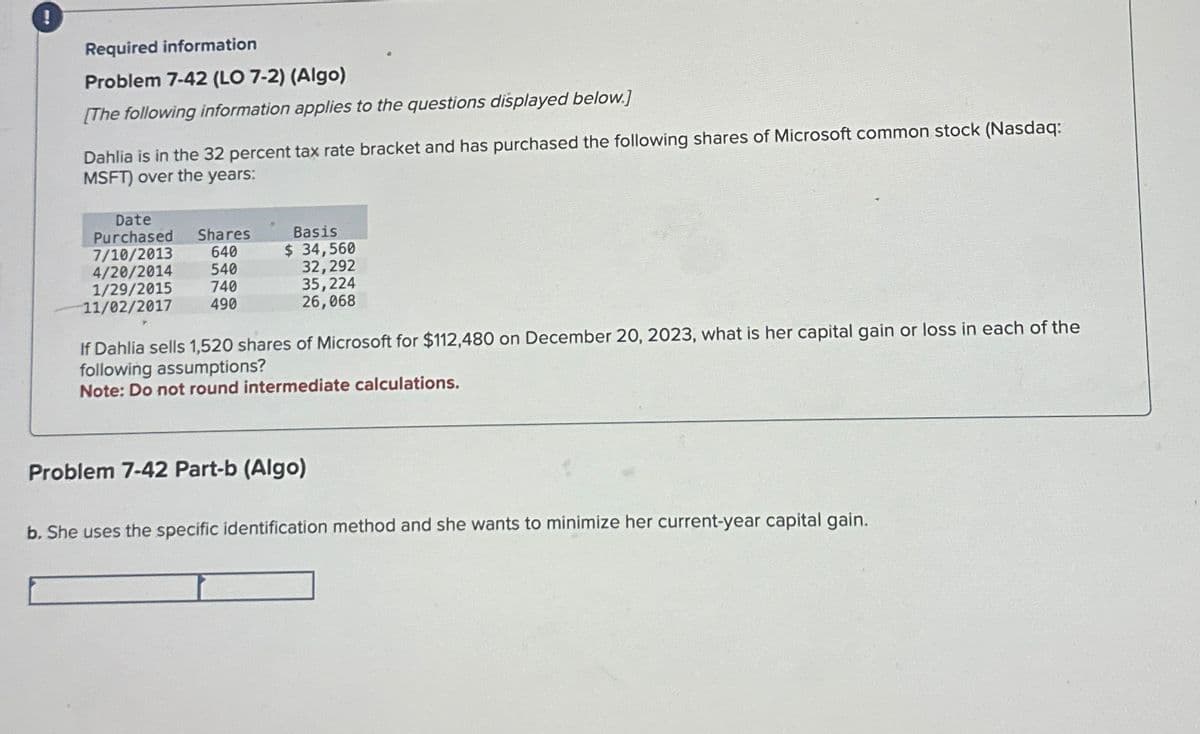 Required information
Problem 7-42 (LO 7-2) (Algo)
[The following information applies to the questions displayed below.]
Dahlia is in the 32 percent tax rate bracket and has purchased the following shares of Microsoft common stock (Nasdaq:
MSFT) over the years:
Date
Purchased Shares
7/10/2013 640
4/20/2014 540
1/29/2015 740
490
11/02/2017
Basis
$ 34,560
32,292
35,224
26,068
If Dahlia sells 1,520 shares of Microsoft for $112,480 on December 20, 2023, what is her capital gain or loss in each of the
following assumptions?
Note: Do not round intermediate calculations.
Problem 7-42 Part-b (Algo)
b. She uses the specific identification method and she wants to minimize her current-year capital gain.