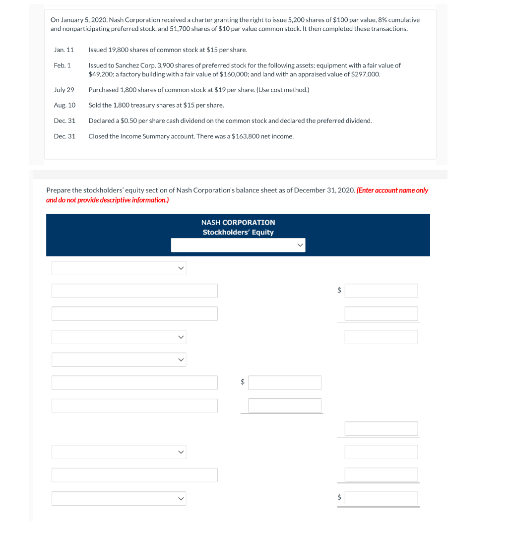 On January 5, 2020, Nash Corporation received a charter granting the right to issue 5,200 shares of $100 par value, 8% cumulative
and nonparticipating preferred stock, and 51,700 shares of $10 par value common stock. It then completed these transactions.
Jan. 11
Feb. 1
July 29
Aug. 10
Dec. 31
Dec. 31
Issued 19,800 shares of common stock at $15 per share.
Issued to Sanchez Corp. 3,900 shares of preferred stock for the following assets: equipment with a fair value of
$49,200; a factory building with a fair value of $160,000; and land with an appraised value of $297,000.
Purchased 1,800 shares of common stock at $19 per share. (Use cost method.)
Sold the 1,800 treasury shares at $15 per share.
Declared a $0.50 per share cash dividend on the common stock and declared the preferred dividend.
Closed the Income Summary account. There was a $163,800 net income.
Prepare the stockholders' equity section of Nash Corporation's balance sheet as of December 31, 2020. (Enter account name only
and do not provide descriptive information.)
NASH CORPORATION
Stockholders' Equity
$
$